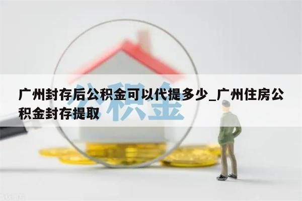 广州封存后公积金可以代提多少_广州住房公积金封存提取